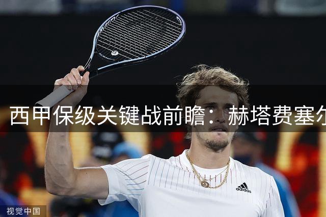 西甲保级关键战前瞻：赫塔费塞尔塔狭路相逢 进攻乏力成最大隐患